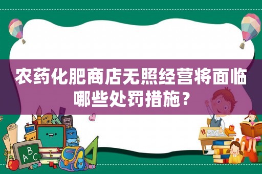 農藥化肥商店無照經營將面臨哪些處罰措施？
