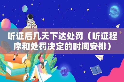 聽證后幾天下達處罰（聽證程序和處罰決定的時間安排）