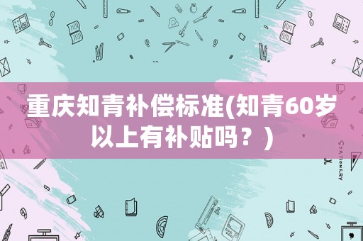 重慶知青補償標準(知青60歲以上有補貼嗎？)