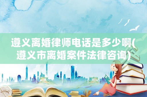 遵義離婚律師電話是多少啊(遵義市離婚案件法律咨詢)