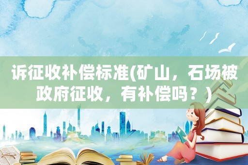 訴征收補償標準(礦山，石場被政府征收，有補償嗎？)