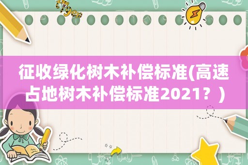 征收綠化樹木補償標準(高速占地樹木補償標準2021？)