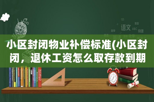 小區封閉物業補償標準(小區封閉，退休工資怎么取存款到期該怎么辦理)