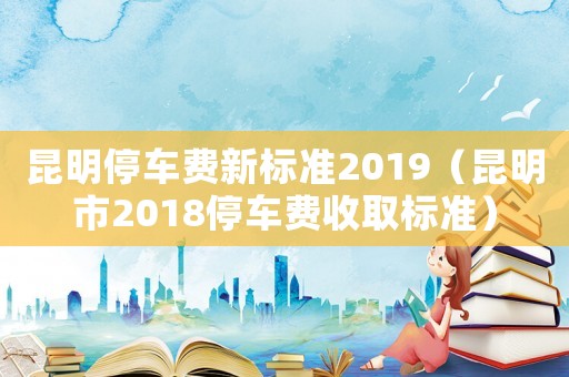 昆明停車費新標準2019（昆明市2018停車費收取標準）