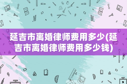延吉市離婚律師費用多少(延吉市離婚律師費用多少錢)