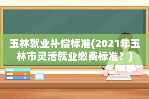 玉林就業補償標準(2021年玉林市靈活就業繳費標準？)