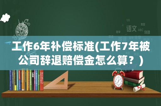 工作6年補償標準(工作7年被公司辭退賠償金怎么算？)
