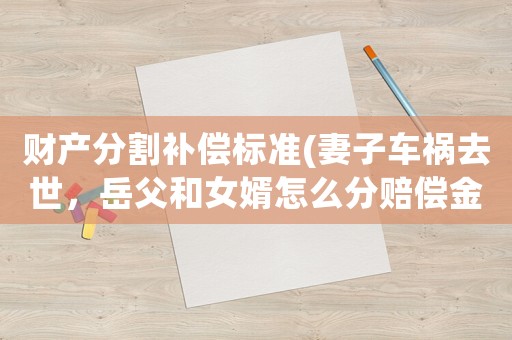 財產分割補償標準(妻子車禍去世，岳父和女婿怎么分賠償金？)