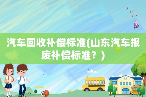 汽車回收補償標準(山東汽車報廢補償標準？)