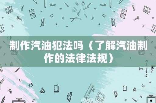 制作汽油犯法嗎（了解汽油制作的法律法規(guī)）