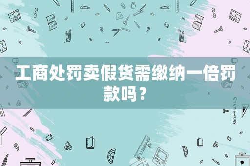工商處罰賣假貨需繳納一倍罰款嗎？