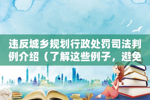 違反城鄉規劃行政處罰司法判例介紹（了解這些例子，避免不必要的風險）