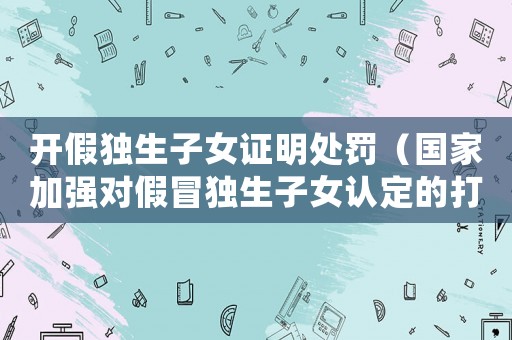 開假獨生子女證明處罰（國家加強對假冒獨生子女認定的打擊力度）