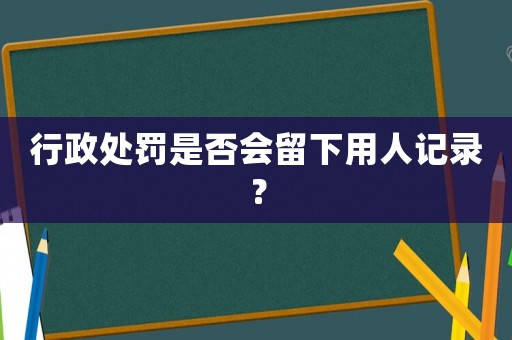 行政處罰是否會留下用人記錄？