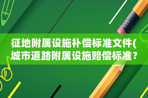 征地附屬設(shè)施補償標準文件(城市道路附屬設(shè)施賠償標準？)