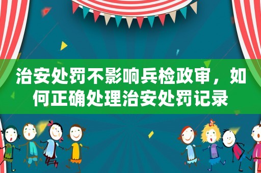 治安處罰不影響兵檢政審，如何正確處理治安處罰記錄