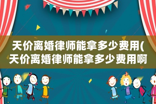 天價離婚律師能拿多少費用(天價離婚律師能拿多少費用啊)