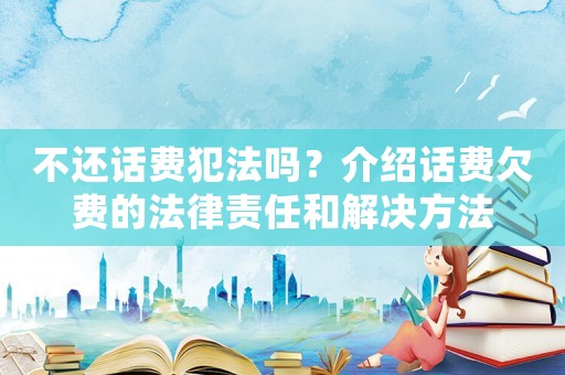 不還話費犯法嗎？介紹話費欠費的法律責任和解決方法