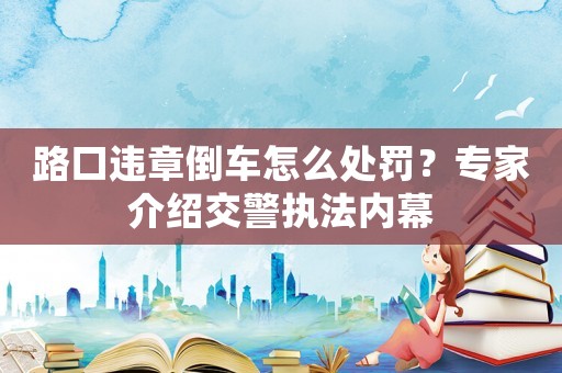 路口違章倒車怎么處罰？專家介紹交警執法內幕