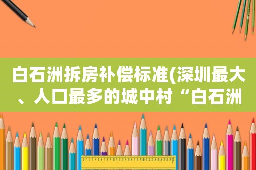 白石洲拆房補償標準(深圳最大、人口最多的城中村“白石洲”即將拆遷？大家對此有什么看法？)