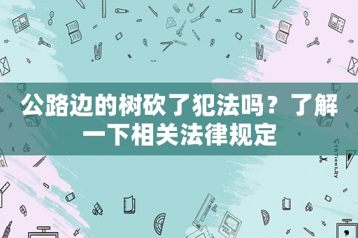 公路邊的樹砍了犯法嗎？了解一下相關法律規(guī)定