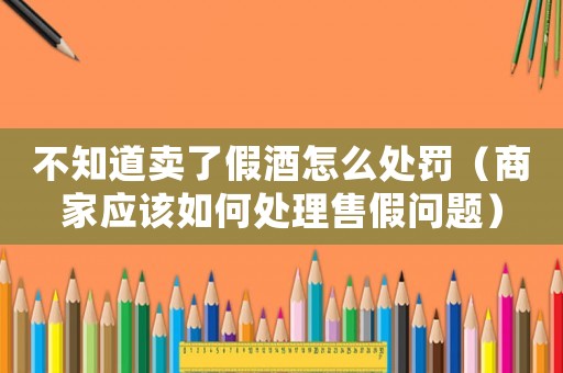 不知道賣了假酒怎么處罰（商家應(yīng)該如何處理售假問題）