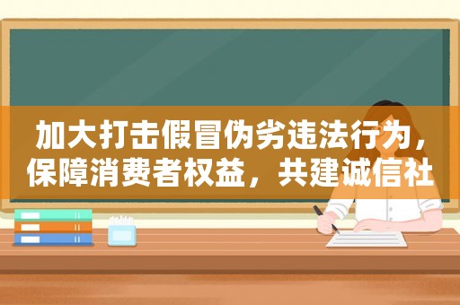 加大打擊假冒偽劣違法行為，保障消費者權益，共建誠信社會