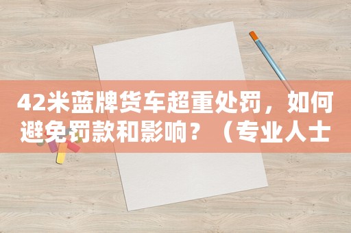 42米藍牌貨車超重處罰，如何避免罰款和影響？（專業人士分享經驗）