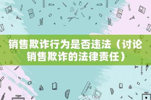銷售欺詐行為是否違法（討論銷售欺詐的法律責任）
