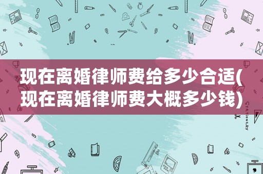 現(xiàn)在離婚律師費給多少合適(現(xiàn)在離婚律師費大概多少錢)