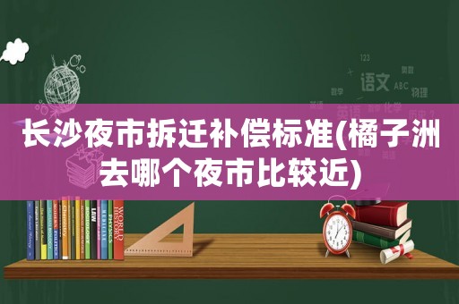 長沙夜市拆遷補償標準(橘子洲去哪個夜市比較近)