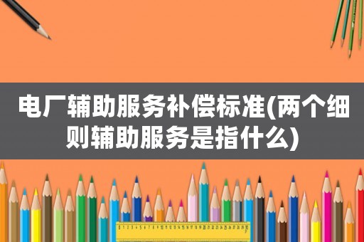 電廠輔助服務補償標準(兩個細則輔助服務是指什么)