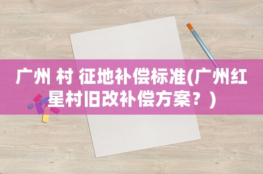 廣州 村 征地補償標準(廣州紅星村舊改補償方案？)