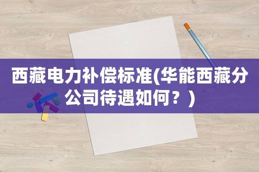 西藏電力補償標準(華能西藏分公司待遇如何？)