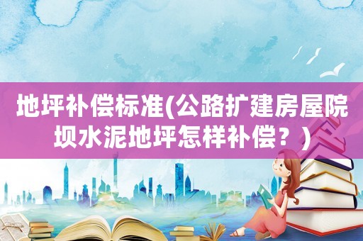 地坪補償標準(公路擴建房屋院壩水泥地坪怎樣補償？)