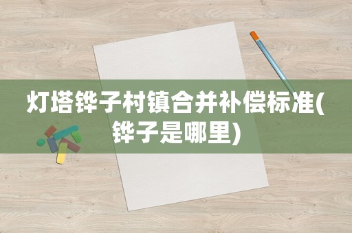 燈塔鏵子村鎮(zhèn)合并補(bǔ)償標(biāo)準(zhǔn)(鏵子是哪里)