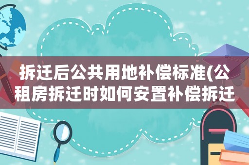 拆遷后公共用地補償標準(公租房拆遷時如何安置補償拆遷時怎樣計算補償金)