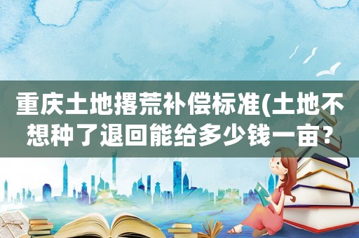重慶土地撂荒補(bǔ)償標(biāo)準(zhǔn)(土地不想種了退回能給多少錢一畝？)