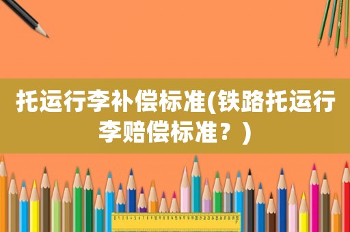 托運行李補償標準(鐵路托運行李賠償標準？)