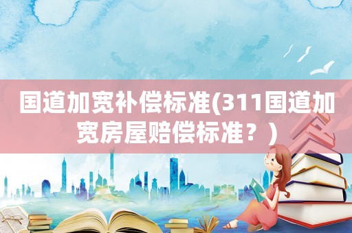 國道加寬補償標準(311國道加寬房屋賠償標準？)