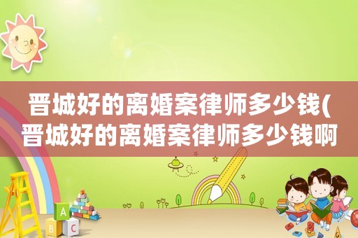 晉城好的離婚案律師多少錢(晉城好的離婚案律師多少錢啊)