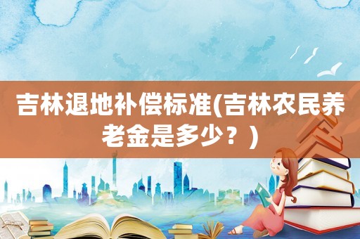 吉林退地補償標準(吉林農民養老金是多少？)