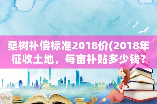 桑樹補償標準2018價(2018年征收土地，每畝補貼多少錢？)