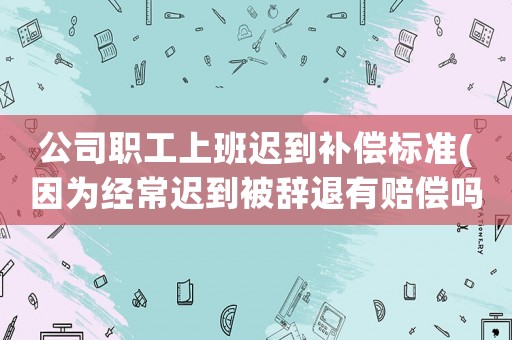 公司職工上班遲到補償標準(因為經常遲到被辭退有賠償嗎)