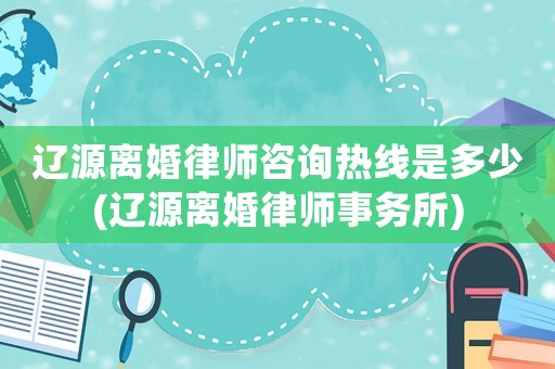 遼源離婚律師咨詢熱線是多少(遼源離婚律師事務(wù)所)