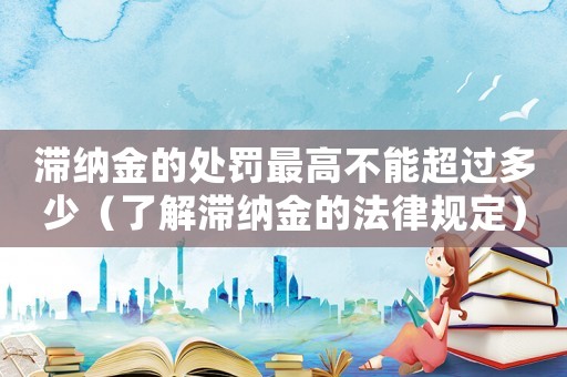 滯納金的處罰最高不能超過多少（了解滯納金的法律規定）