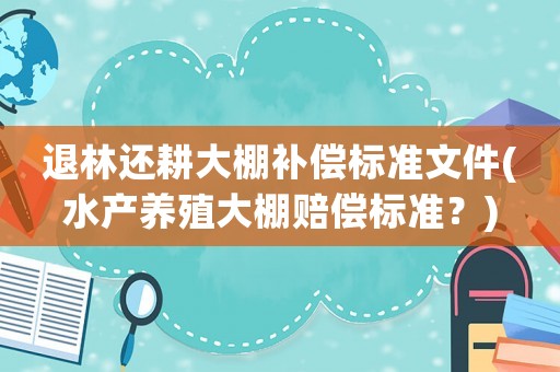 退林還耕大棚補(bǔ)償標(biāo)準(zhǔn)文件(水產(chǎn)養(yǎng)殖大棚賠償標(biāo)準(zhǔn)？)