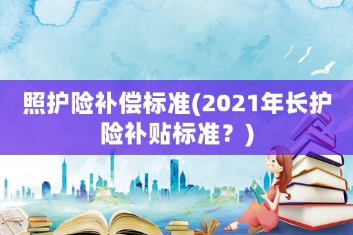 照護險補償標準(2021年長護險補貼標準？)