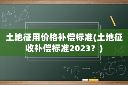 土地征用價(jià)格補(bǔ)償標(biāo)準(zhǔn)(土地征收補(bǔ)償標(biāo)準(zhǔn)2023？)