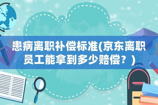 患病離職補(bǔ)償標(biāo)準(zhǔn)(京東離職員工能拿到多少賠償？)